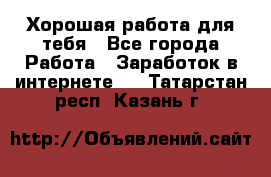 Хорошая работа для тебя - Все города Работа » Заработок в интернете   . Татарстан респ.,Казань г.